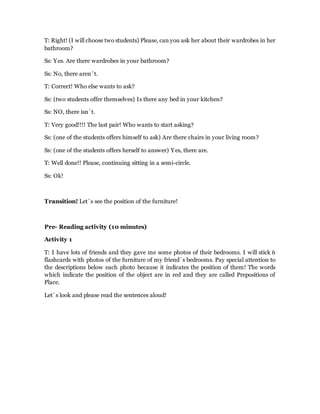 T: Right! (I will choose two students) Please, can you ask her about their wardrobes in her
bathroom?
Ss: Yes. Are there wardrobes in your bathroom?
Ss: No, there aren´t.
T: Correct! Who else wants to ask?
Ss: (two students offer themselves) Is there any bed in your kitchen?
Ss: NO, there isn´t.
T: Very good!!!! The last pair! Who wants to start asking?
Ss: (one of the students offers himself to ask) Are there chairs in your living room?
Ss: (one of the students offers herself to answer) Yes, there are.
T: Well done!! Please, continuing sitting in a semi-circle.
Ss: Ok!
Transition! Let´s see the position of the furniture!
Pre- Reading activity (10 minutes)
Activity 1
T: I have lots of friends and they gave me some photos of their bedrooms. I will stick 6
flashcards with photos of the furniture of my friend´s bedrooms. Pay special attention to
the descriptions below each photo because it indicates the position of them! The words
which indicate the position of the object are in red and they are called Prepositions of
Place.
Let´s look and please read the sentences aloud!
 