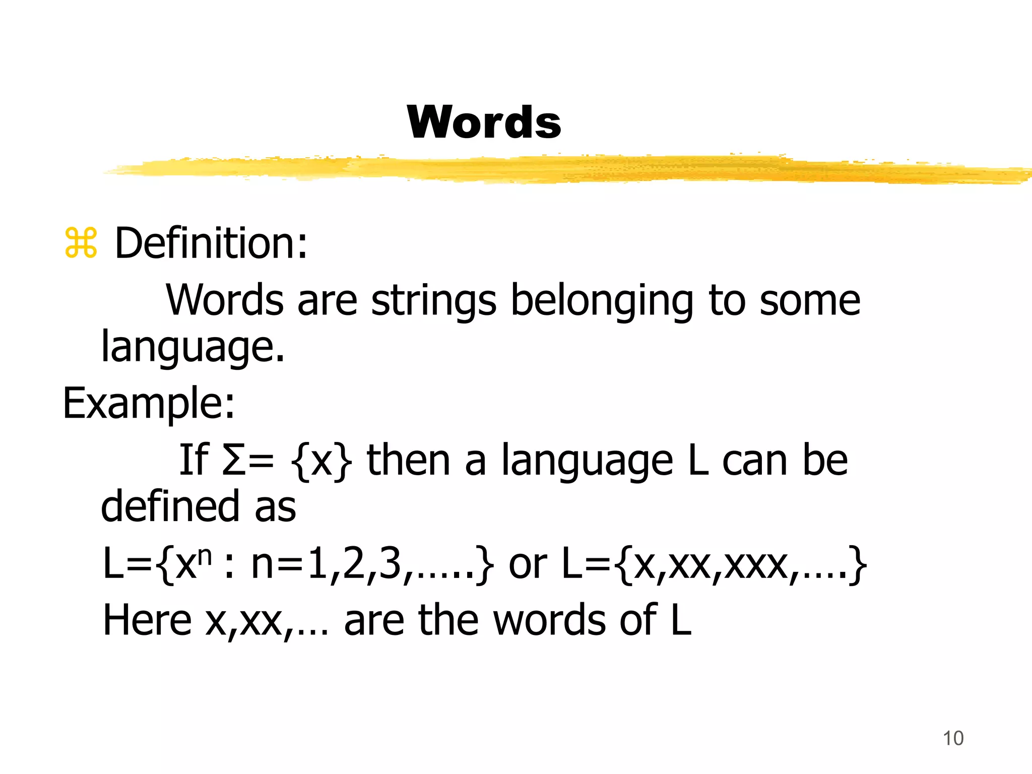 10
Words
 Definition:
Words are strings belonging to some
language.
Example:
If Σ= {x} then a language L can be
defined as
L={xn : n=1,2,3,…..} or L={x,xx,xxx,….}
Here x,xx,… are the words of L
 