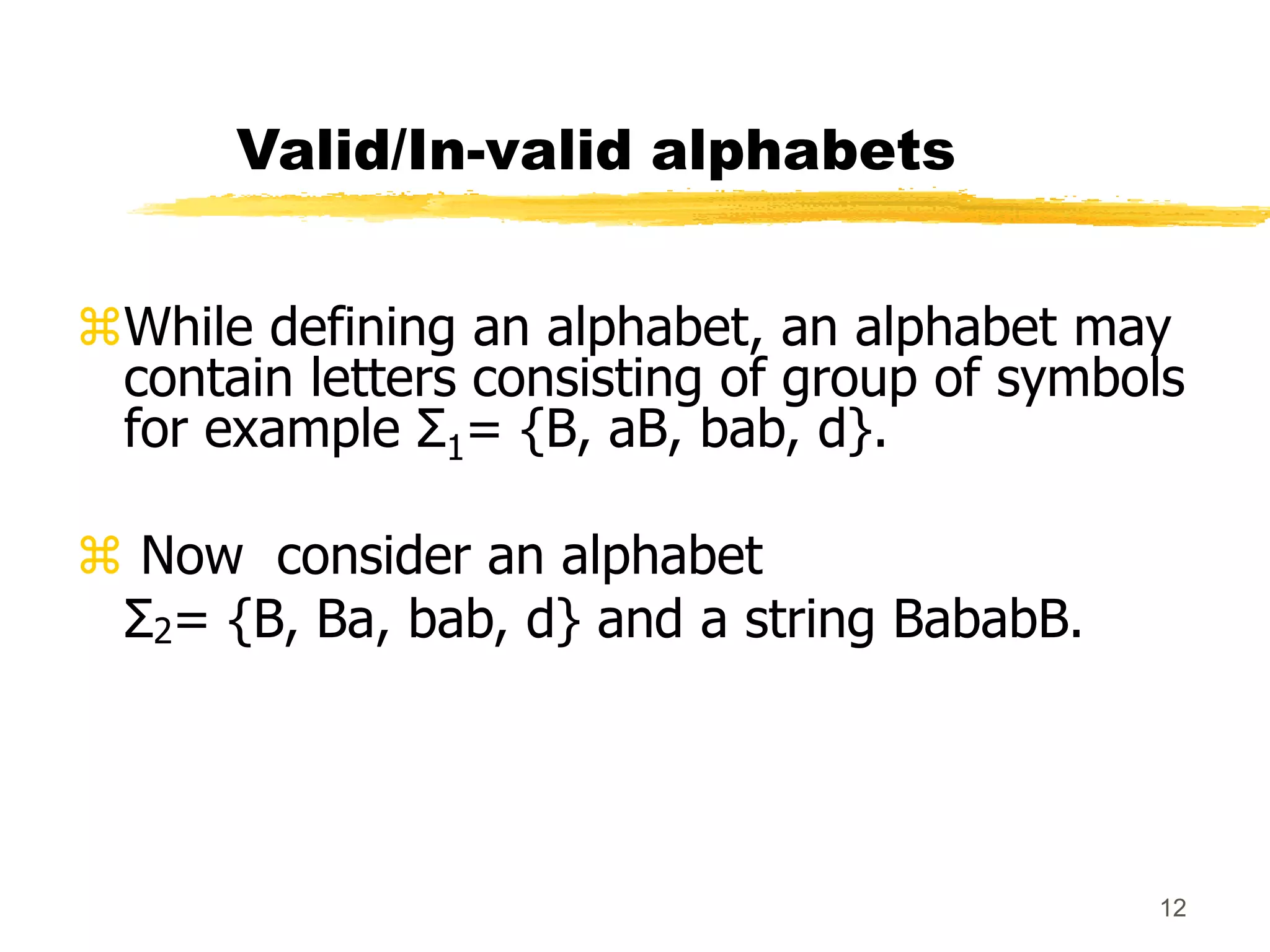 12
Valid/In-valid alphabets
While defining an alphabet, an alphabet may
contain letters consisting of group of symbols
for example Σ1= {B, aB, bab, d}.
 Now consider an alphabet
Σ2= {B, Ba, bab, d} and a string BababB.
 