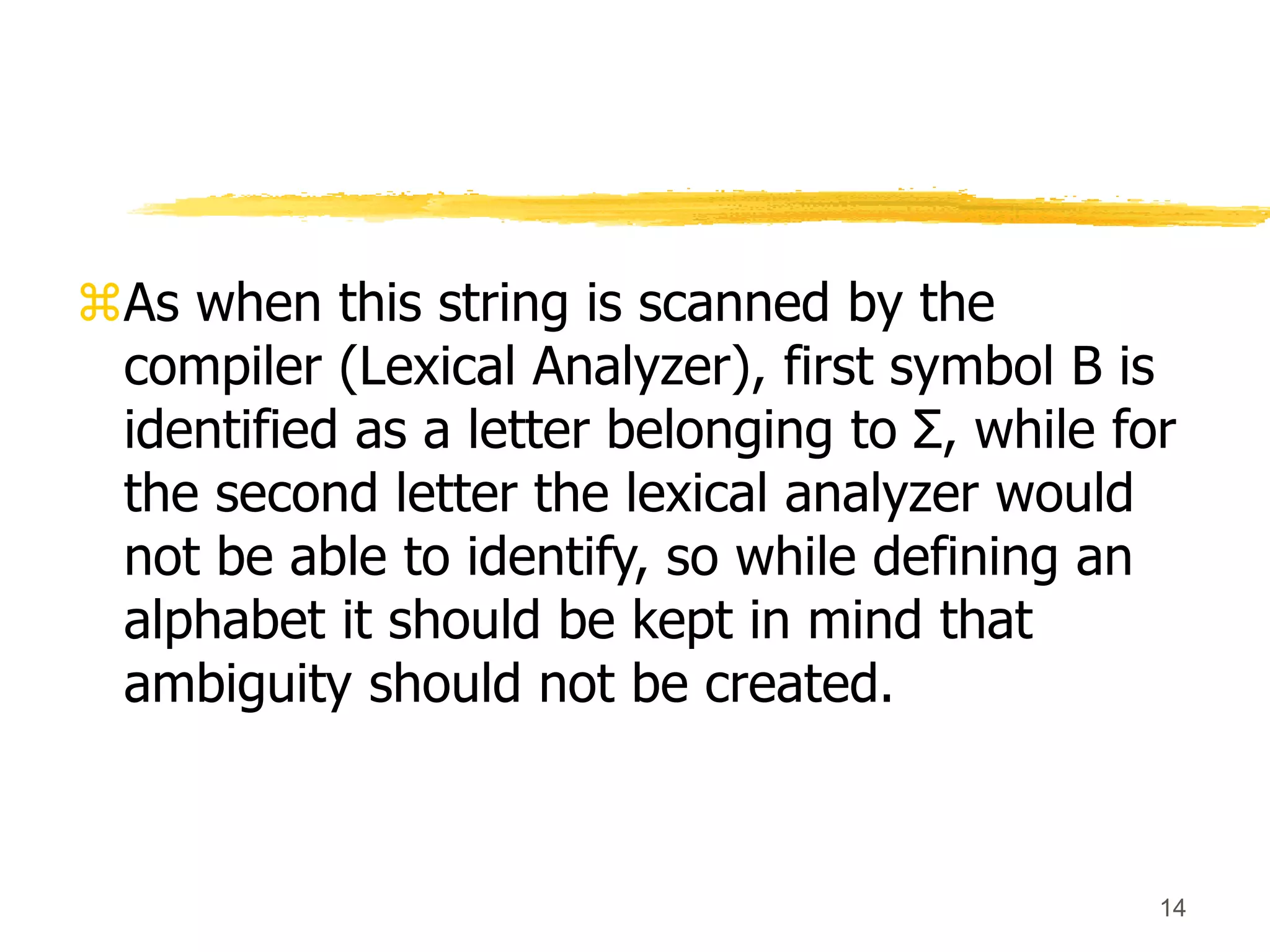 14
As when this string is scanned by the
compiler (Lexical Analyzer), first symbol B is
identified as a letter belonging to Σ, while for
the second letter the lexical analyzer would
not be able to identify, so while defining an
alphabet it should be kept in mind that
ambiguity should not be created.
 