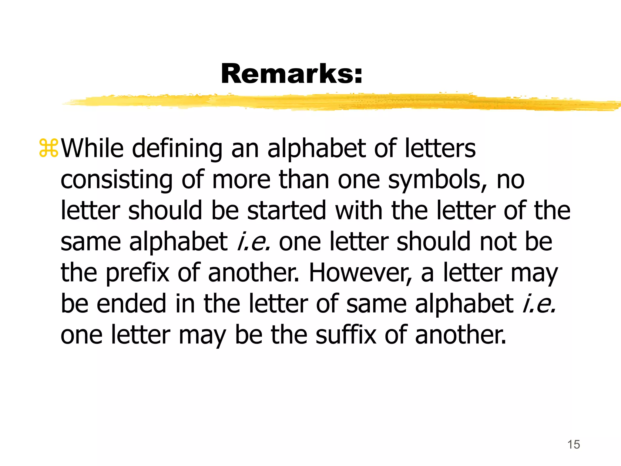 15
Remarks:
While defining an alphabet of letters
consisting of more than one symbols, no
letter should be started with the letter of the
same alphabet i.e. one letter should not be
the prefix of another. However, a letter may
be ended in the letter of same alphabet i.e.
one letter may be the suffix of another.
 