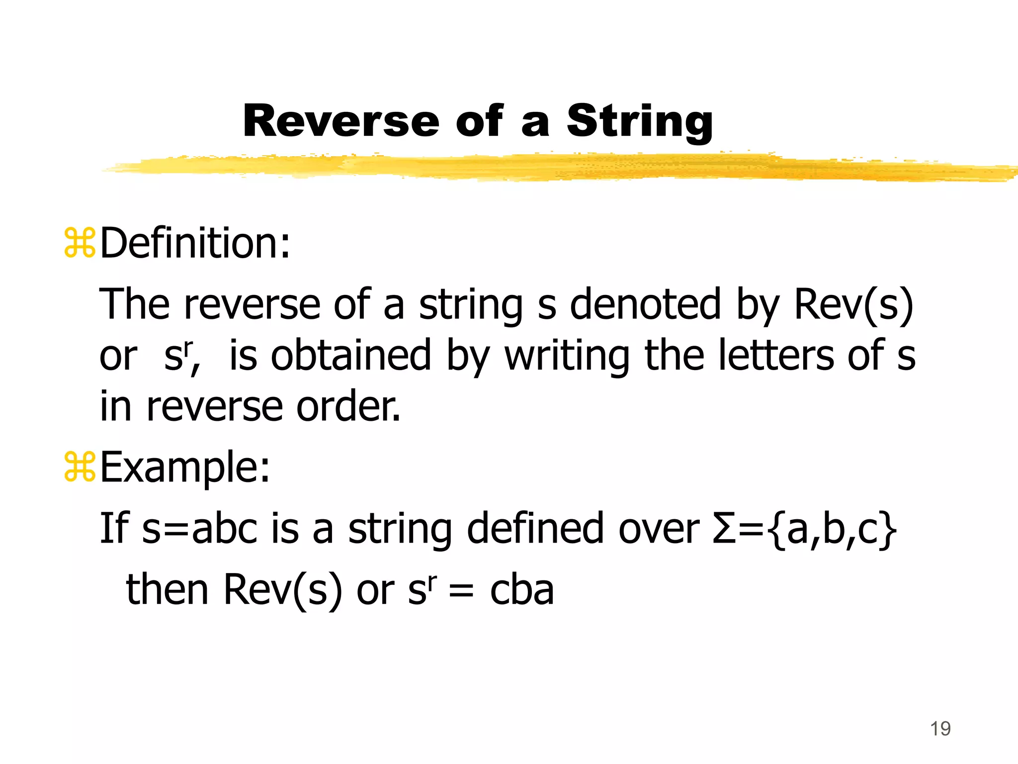 19
Reverse of a String
Definition:
The reverse of a string s denoted by Rev(s)
or sr, is obtained by writing the letters of s
in reverse order.
Example:
If s=abc is a string defined over Σ={a,b,c}
then Rev(s) or sr = cba
 