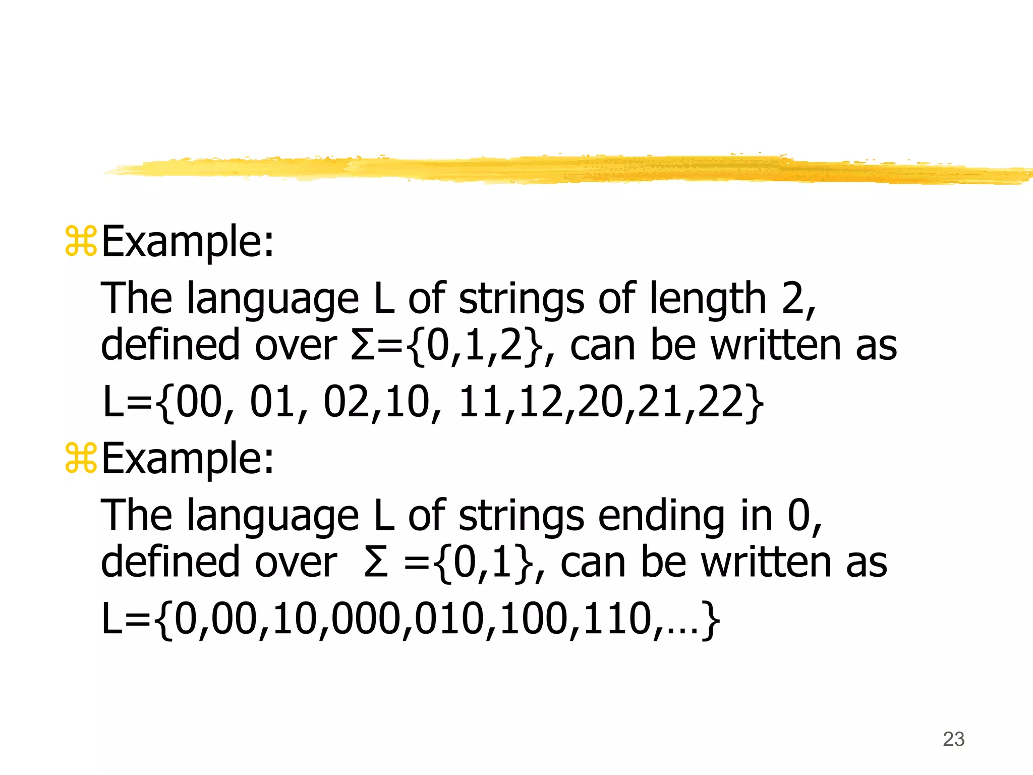 23
Example:
The language L of strings of length 2,
defined over Σ={0,1,2}, can be written as
L={00, 01, 02,10, 11,12,20,21,22}
Example:
The language L of strings ending in 0,
defined over Σ ={0,1}, can be written as
L={0,00,10,000,010,100,110,…}
 