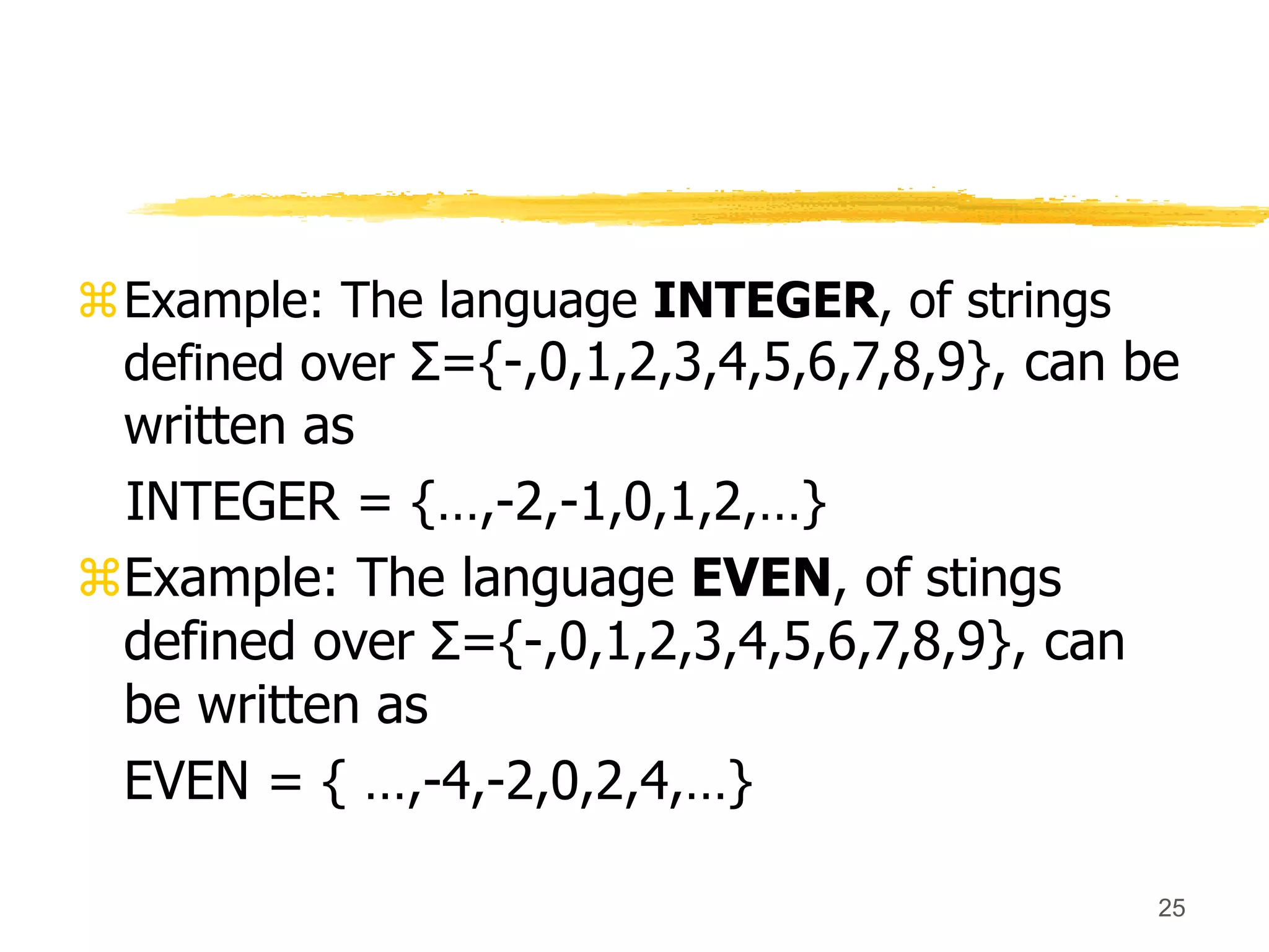 25
Example: The language INTEGER, of strings
defined over Σ={-,0,1,2,3,4,5,6,7,8,9}, can be
written as
INTEGER = {…,-2,-1,0,1,2,…}
Example: The language EVEN, of stings
defined over Σ={-,0,1,2,3,4,5,6,7,8,9}, can
be written as
EVEN = { …,-4,-2,0,2,4,…}
 