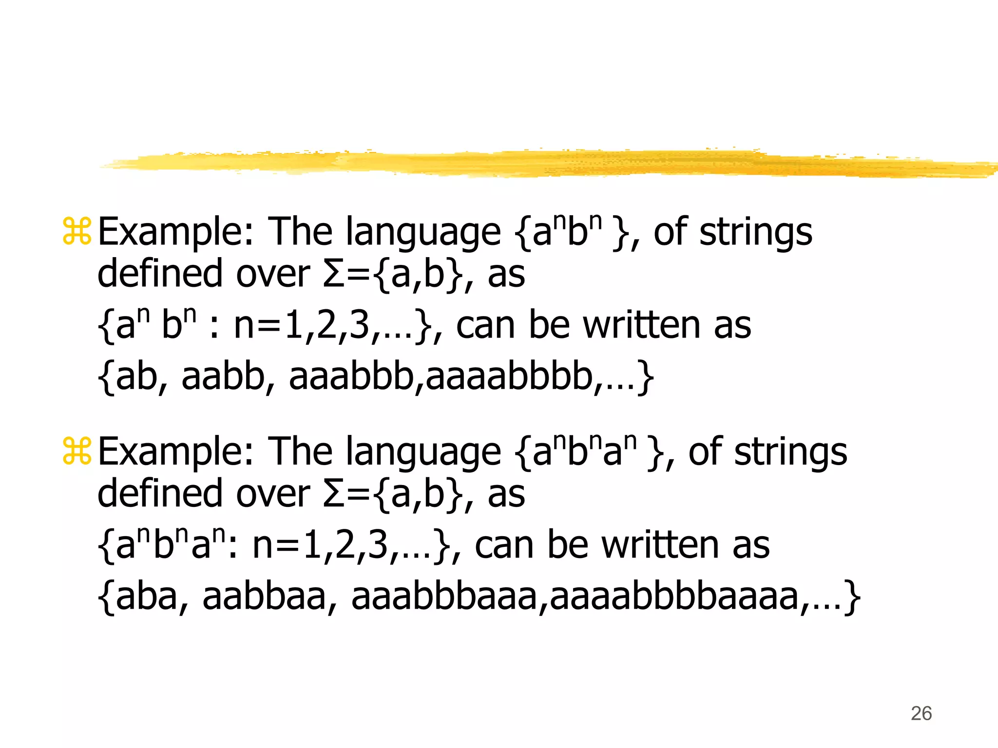 26
Example: The language {an
bn
}, of strings
defined over Σ={a,b}, as
{an
bn
: n=1,2,3,…}, can be written as
{ab, aabb, aaabbb,aaaabbbb,…}
Example: The language {an
bn
an
}, of strings
defined over Σ={a,b}, as
{an
bn
an
: n=1,2,3,…}, can be written as
{aba, aabbaa, aaabbbaaa,aaaabbbbaaaa,…}
 