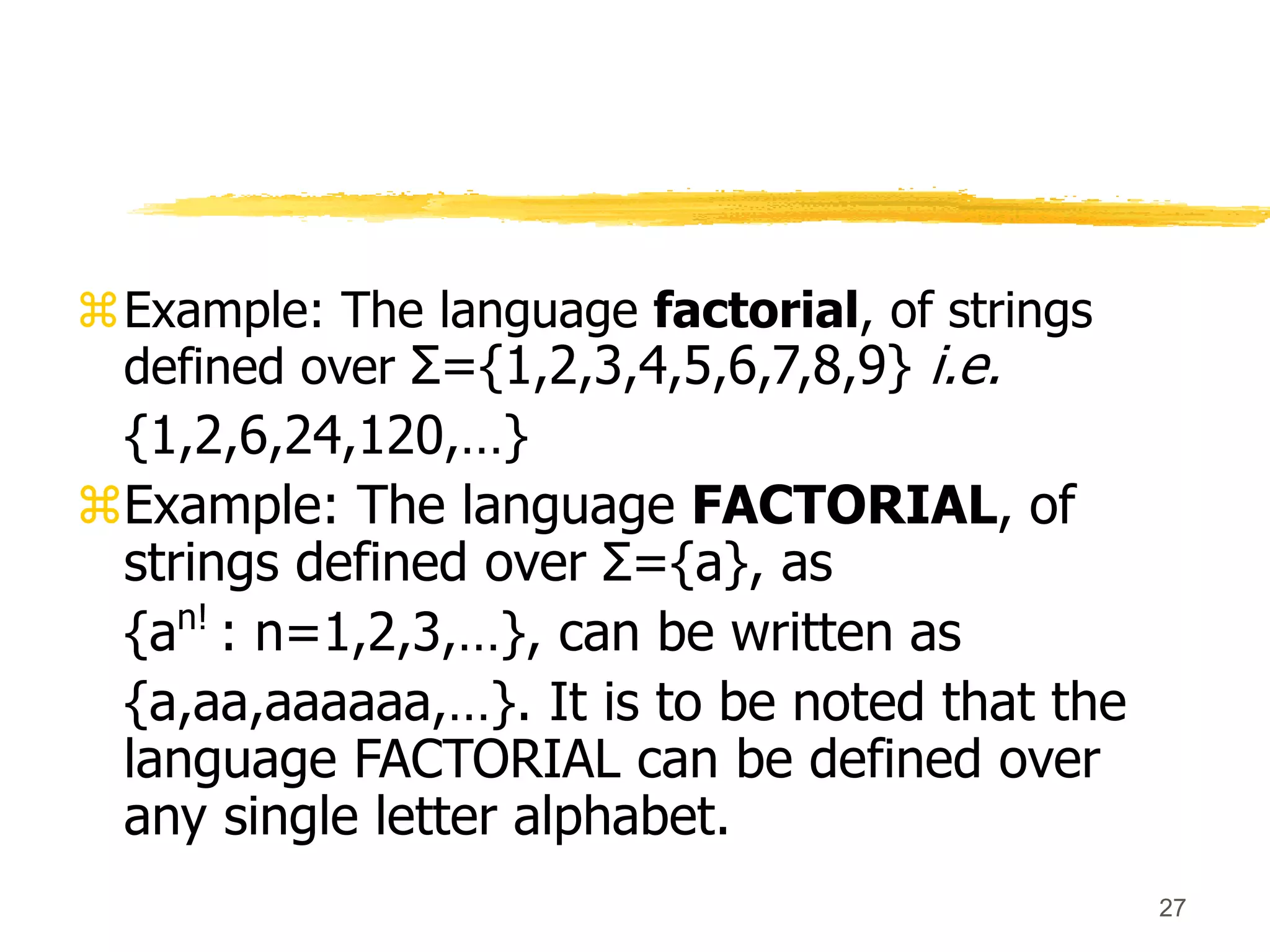 27
Example: The language factorial, of strings
defined over Σ={1,2,3,4,5,6,7,8,9} i.e.
{1,2,6,24,120,…}
Example: The language FACTORIAL, of
strings defined over Σ={a}, as
{an!
: n=1,2,3,…}, can be written as
{a,aa,aaaaaa,…}. It is to be noted that the
language FACTORIAL can be defined over
any single letter alphabet.
 