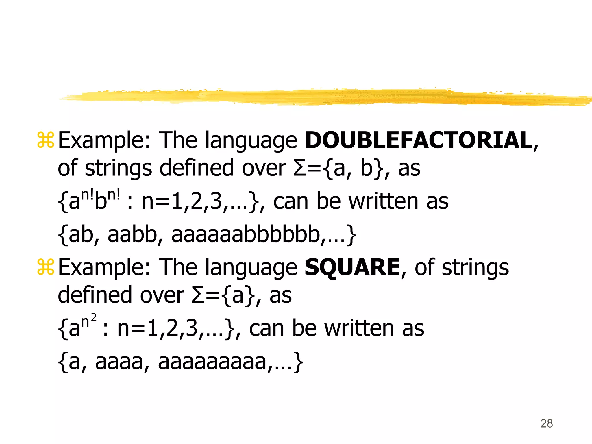 28
Example: The language DOUBLEFACTORIAL,
of strings defined over Σ={a, b}, as
{an!
bn!
: n=1,2,3,…}, can be written as
{ab, aabb, aaaaaabbbbbb,…}
Example: The language SQUARE, of strings
defined over Σ={a}, as
{an2
: n=1,2,3,…}, can be written as
{a, aaaa, aaaaaaaaa,…}
 