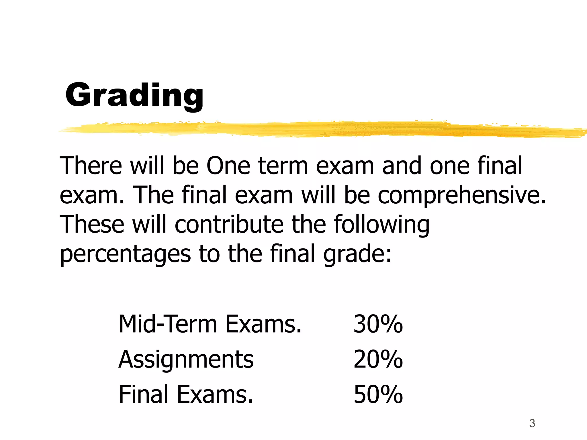 3
Grading
There will be One term exam and one final
exam. The final exam will be comprehensive.
These will contribute the following
percentages to the final grade:
Mid-Term Exams. 30%
Assignments 20%
Final Exams. 50%
 