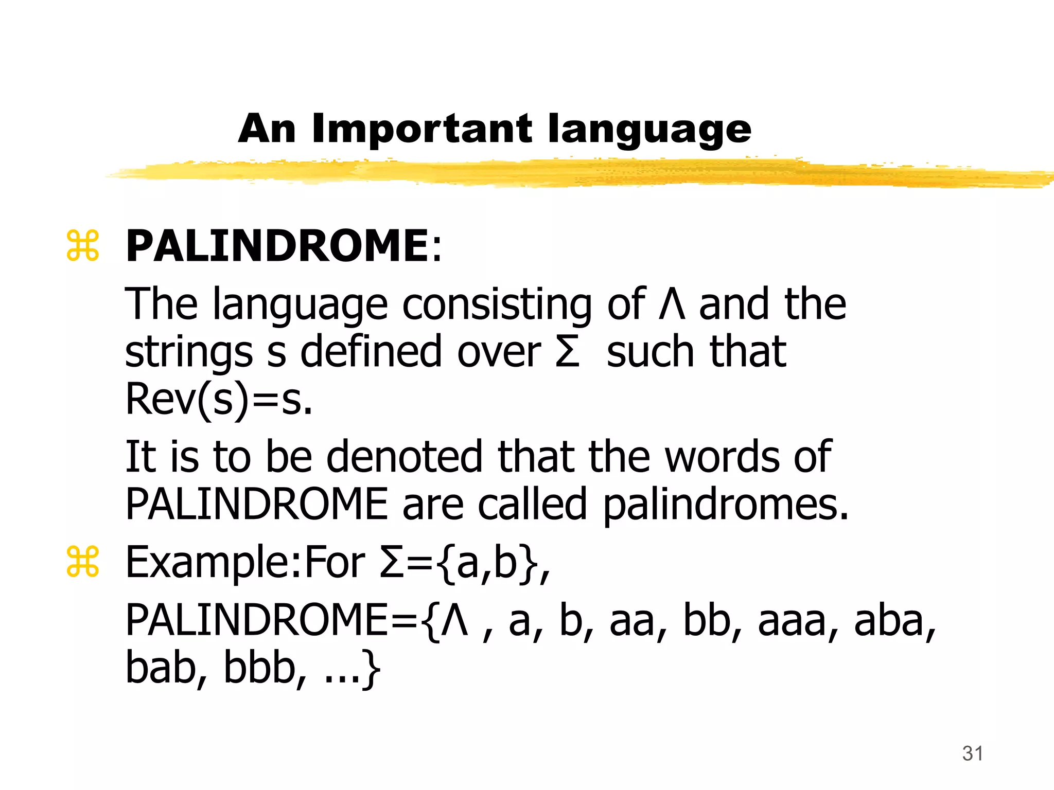 31
An Important language
 PALINDROME:
The language consisting of Λ and the
strings s defined over Σ such that
Rev(s)=s.
It is to be denoted that the words of
PALINDROME are called palindromes.
 Example:For Σ={a,b},
PALINDROME={Λ , a, b, aa, bb, aaa, aba,
bab, bbb, ...}
 