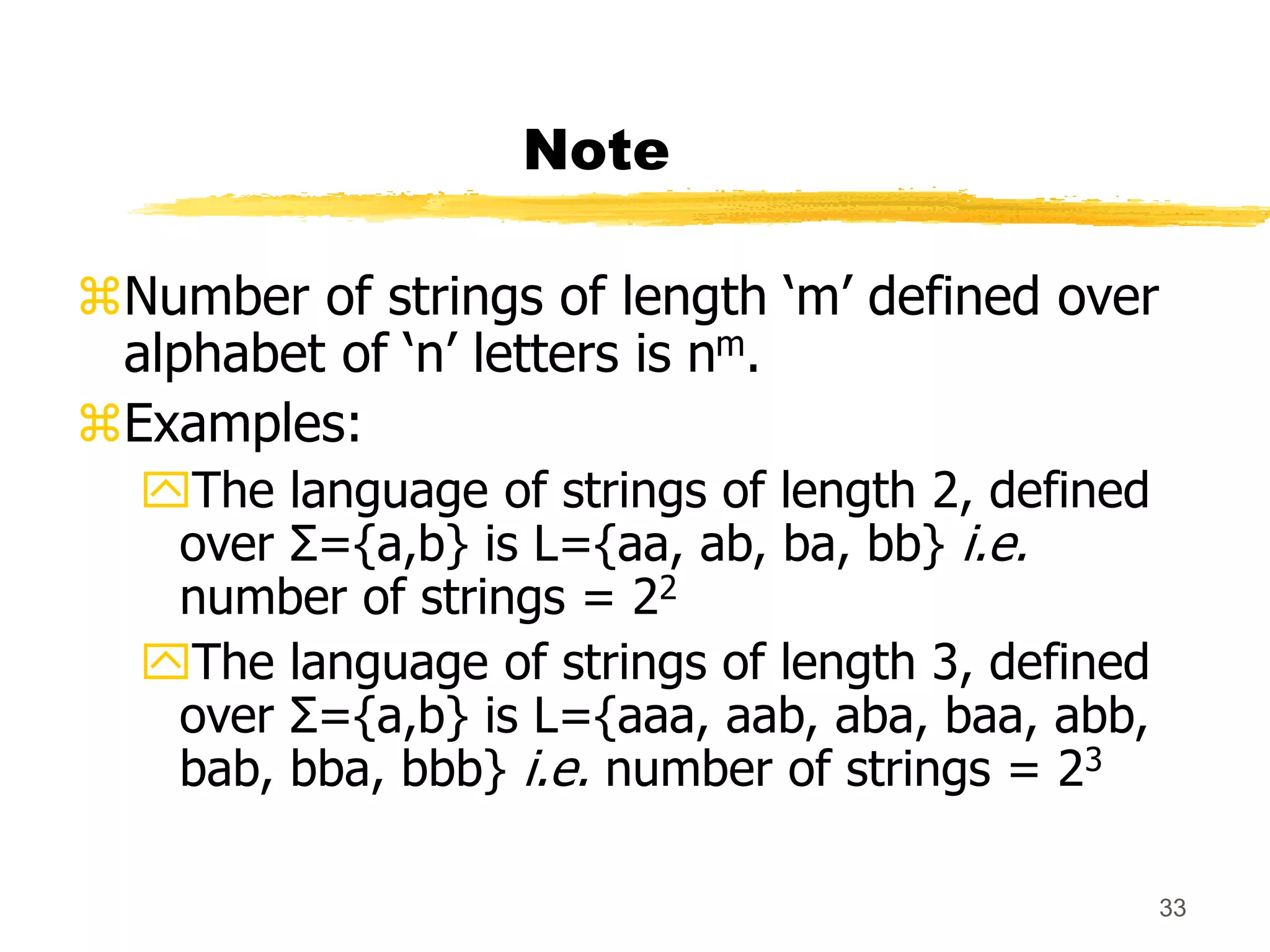 33
Note
Number of strings of length ‘m’ defined over
alphabet of ‘n’ letters is nm.
Examples:
The language of strings of length 2, defined
over Σ={a,b} is L={aa, ab, ba, bb} i.e.
number of strings = 22
The language of strings of length 3, defined
over Σ={a,b} is L={aaa, aab, aba, baa, abb,
bab, bba, bbb} i.e. number of strings = 23
 