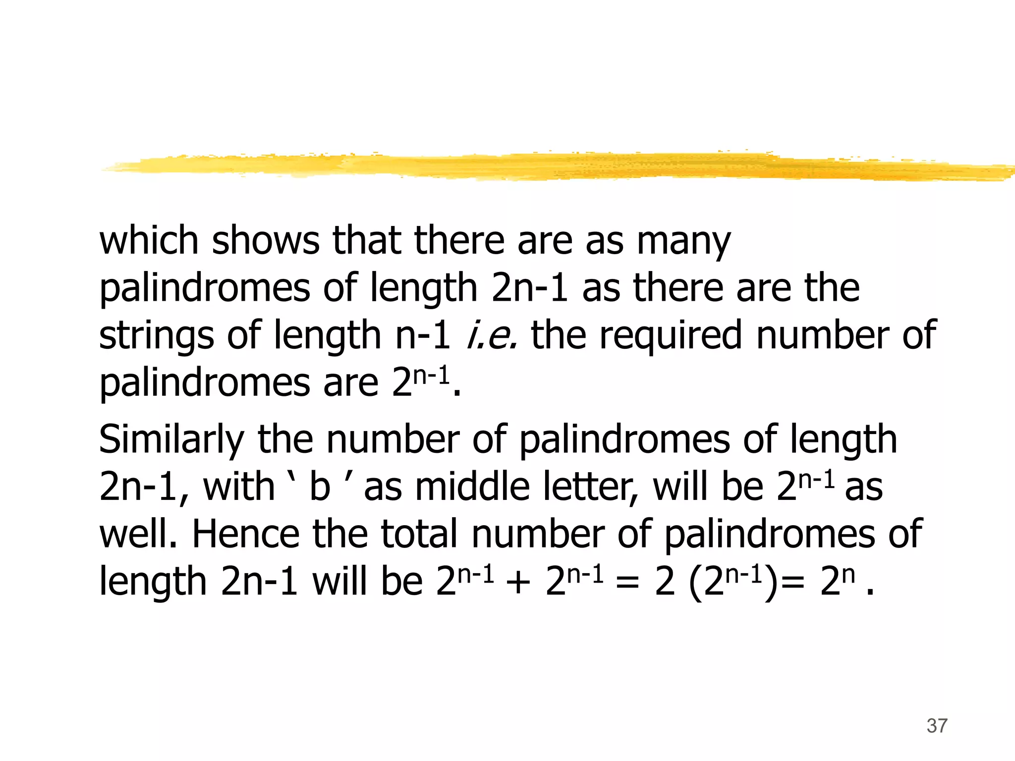 37
which shows that there are as many
palindromes of length 2n-1 as there are the
strings of length n-1 i.e. the required number of
palindromes are 2n-1.
Similarly the number of palindromes of length
2n-1, with ‘ b ’ as middle letter, will be 2n-1 as
well. Hence the total number of palindromes of
length 2n-1 will be 2n-1 + 2n-1 = 2 (2n-1)= 2n .
 