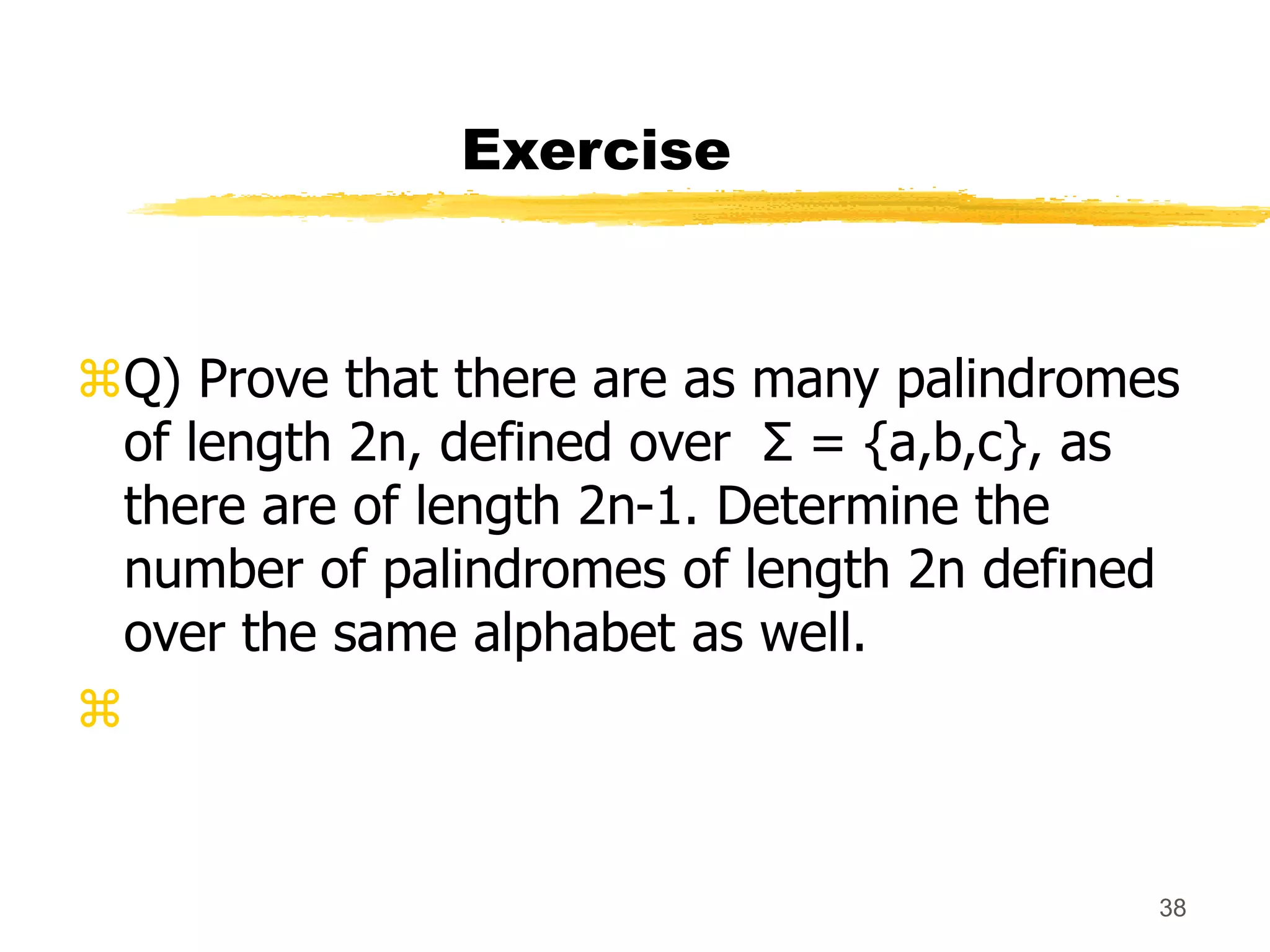 38
Exercise
Q) Prove that there are as many palindromes
of length 2n, defined over Σ = {a,b,c}, as
there are of length 2n-1. Determine the
number of palindromes of length 2n defined
over the same alphabet as well.

 