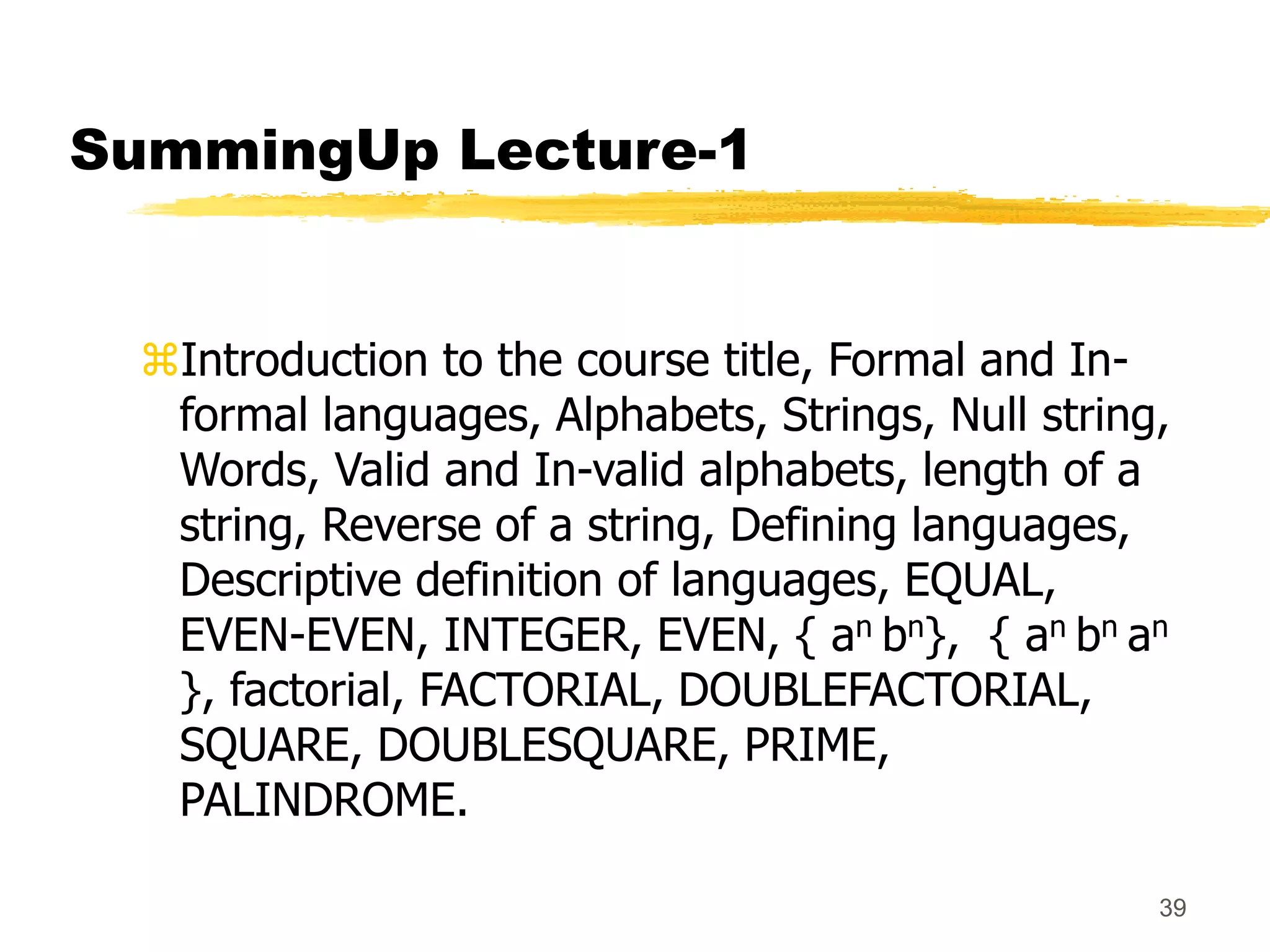 39
SummingUp Lecture-1
Introduction to the course title, Formal and In-
formal languages, Alphabets, Strings, Null string,
Words, Valid and In-valid alphabets, length of a
string, Reverse of a string, Defining languages,
Descriptive definition of languages, EQUAL,
EVEN-EVEN, INTEGER, EVEN, { an bn}, { an bn an
}, factorial, FACTORIAL, DOUBLEFACTORIAL,
SQUARE, DOUBLESQUARE, PRIME,
PALINDROME.
 