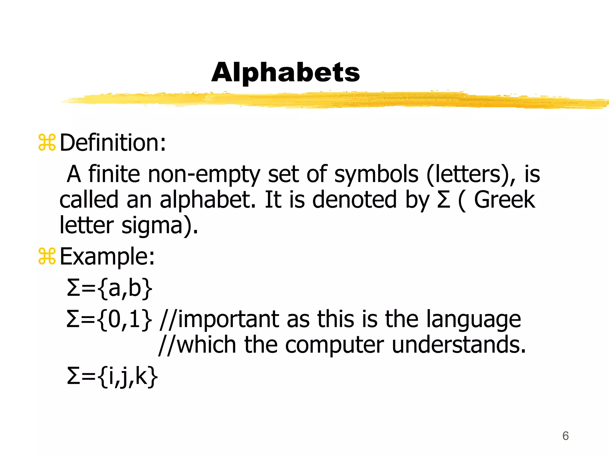 6
Alphabets
Definition:
A finite non-empty set of symbols (letters), is
called an alphabet. It is denoted by Σ ( Greek
letter sigma).
Example:
Σ={a,b}
Σ={0,1} //important as this is the language
//which the computer understands.
Σ={i,j,k}
 