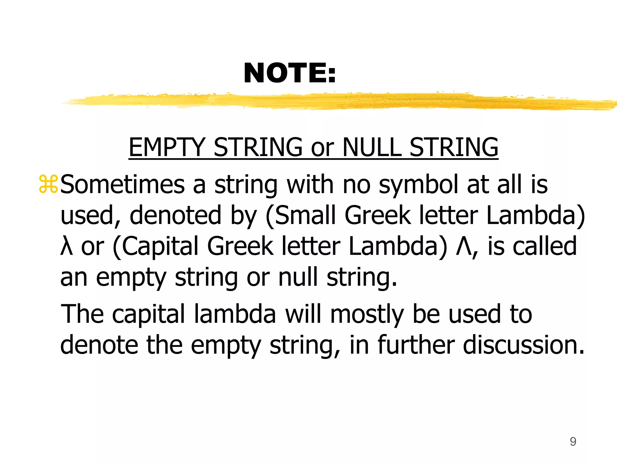 9
NOTE:
EMPTY STRING or NULL STRING
Sometimes a string with no symbol at all is
used, denoted by (Small Greek letter Lambda)
λ or (Capital Greek letter Lambda) Λ, is called
an empty string or null string.
The capital lambda will mostly be used to
denote the empty string, in further discussion.
 