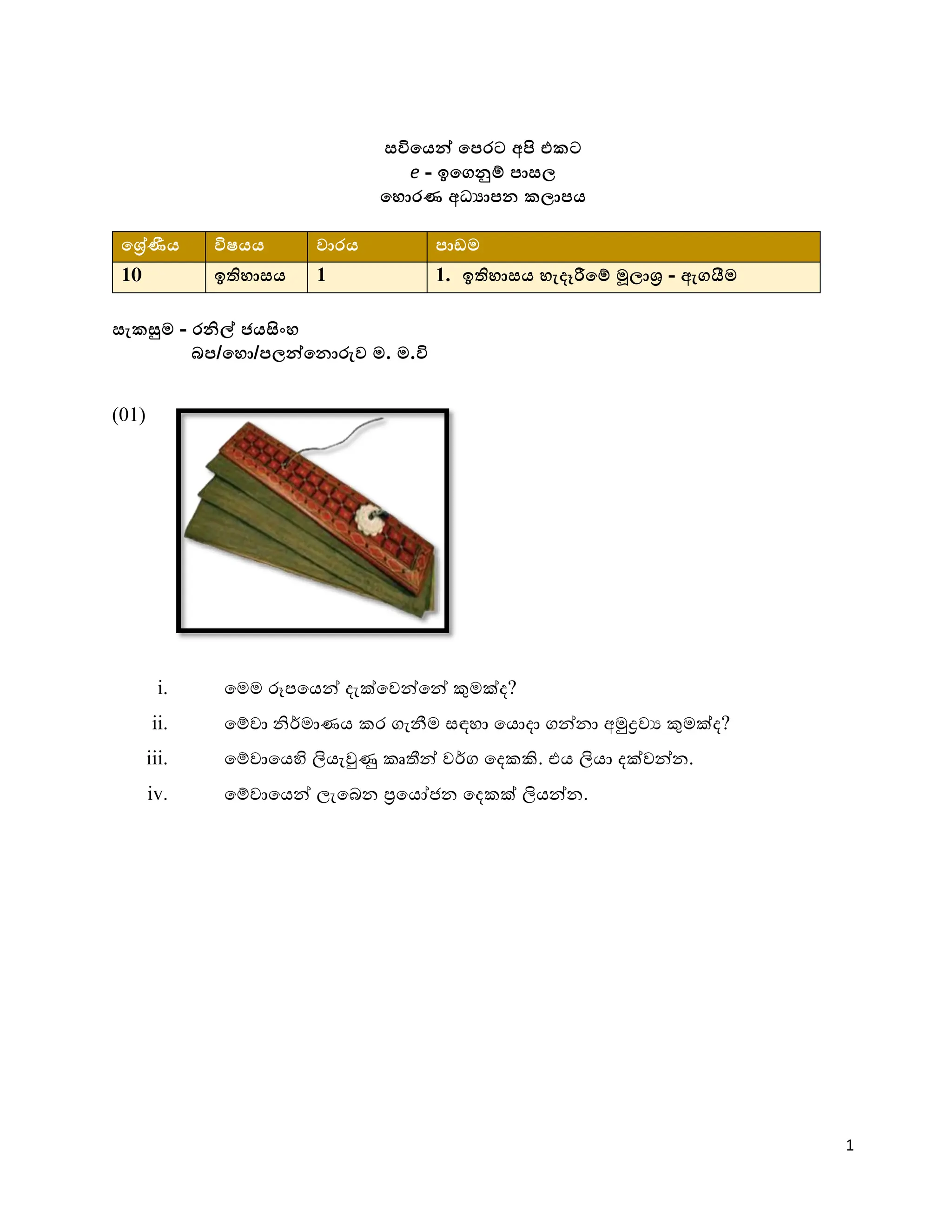 1
සවියෙන් යෙරට අපි එකට
e - ඉයෙනුම් ොසල
ය ොරණ අධ්‍යාෙක කලාෙෙ
යරේණීෙ විෂෙෙ වාරෙ ොඩම
10 ඉති ාසෙ 1 1. ඉති ාසෙ ැදෑරීයම් මූලාර - ඇෙයීම
සැකසුම - රනිල් ජෙසිං
බෙ/ය ො/ෙලන්යකොරුව ම. ම.වි
(01)
i. මෙෙ රූපමෙන් දැක්මෙන්මන් කුෙක්ද?
ii. මේො නිර්ොණෙ කර ගැනීෙ සඳහා මෙොදා ගන්නා අමුද්‍රෙය කුෙක්ද?
iii. මේොමෙහි ලිෙැවුණු කෘතීන් ෙර්ග මදකකි. එෙ ලිො දක්ෙන්න.
iv. මේොමෙන් ලැමෙන ප්‍රමෙජනන මදකක් ලිෙන්න.
 