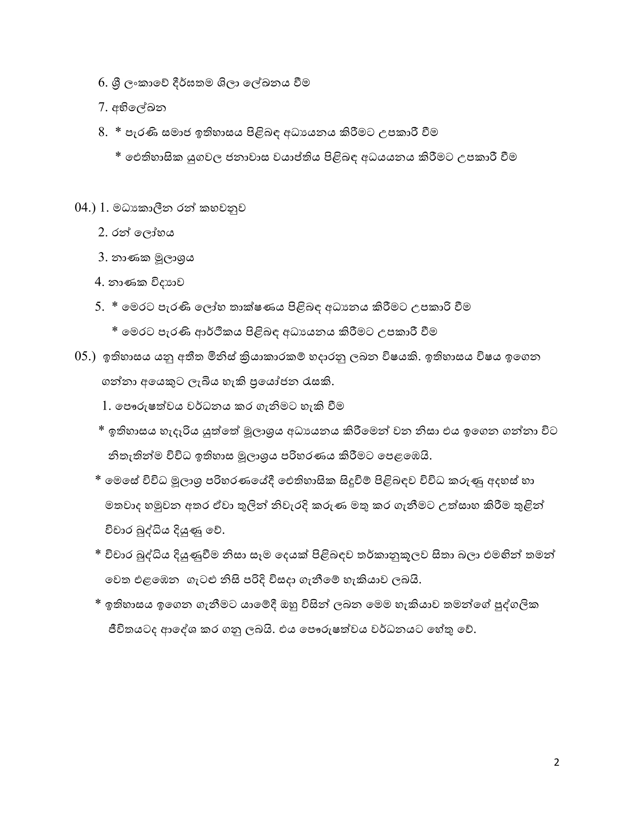 2
.ව. ශ්‍රී ලං ාකශ ර්ර්මතම ලාලා කල්ඛනය වීම
7.ව. අභිකල්ඛන
ද.ව. * පැරණි සමාු ඉතිහාසය පිළිබඳ අධයයනය කිරීමට උප ාරී වීම
* ඓතිහාසි යුගවල ුනාවාස වයාප්තිය පිළිබඳ අධයයනය කිරීමට උප ාරී වීම
04.ව.) 8.ව. මධය ාීනන රන් හවනුව
2.ව. රන් කලෝහය
3.ව. නාණ මූලාශ්‍රය
4.ව. නාණ වි්යාව
5.ව. * කමරට පැරණි කලෝහ තාක්ෂණය පිළිබඳ අධයනය කිරීමට උප ාරි වීම
* කමරට පැරණි ආර්ථි ය පිළිබඳ අධයයනය කිරීමට උප ාරී වීම
05.ව.) ඉතිහාසය යනු අතීත මිශ්ස් ක්‍රියා ාර  හ හ්ාරනු ලබන විෂයකි.ව. ඉතිහාසය විෂය ඉකගන
ගන්නා අකයකුට ලැබිය හැකි ්‍රකයෝුන ැසසකි.ව.
8.ව. කපෞරුෂ්වවය වර්ධනය ර ගැශ්මට හැකි වීම
* ඉතිහාසය හැ්ෑරිය යු්වක්ව මූලාශ්‍රය අධයයනය කිරීකමන් වන ශ්සා යය ඉකගන ගන්නා විට
ශ්තැතින්ම විවිධ ඉතිහාස මූලාශ්‍රය පරිහරණය කිරීමට කපළකයි.ව.
* කමකසේ විවිධ මූලාශ්‍ර පරිහරණකේර් ඓතිහාසි සිුවවි හ පිළිබඳව විවිධ රුු අ්හස් හා
මතවා් හමුවන අතර ඒවා ුළලින් ශ්වැරදි රුණ මුළ ර ගැනීමට උ්වසාහ කිරීම ුළළින්
විචාර බුද්ධිය දියුු කශ.ව.
* විචාර බුද්ධිය දියුුවීම ශ්සා සෑම ක්යක් පිළිබඳව තර් ානුකූලව සිතා බලා යමඟින් තමන්
කවත යළකයන ගැටළු ශ්සි පරිදි විස්ා ගැනීක හ හැකියාව ලබි.ව.
* ඉතිහාසය ඉකගන ගැනීමට යාක හර් ඔහු විසින් ලබන කමම හැකියාව තමන්කේ පුද්ගලි
ජීවිතයට් ආකද්ශ ර ගනු ලබි.ව. යය කපෞරුෂ්වවය වර්ධනයට කහේුළ කශ.ව.
 