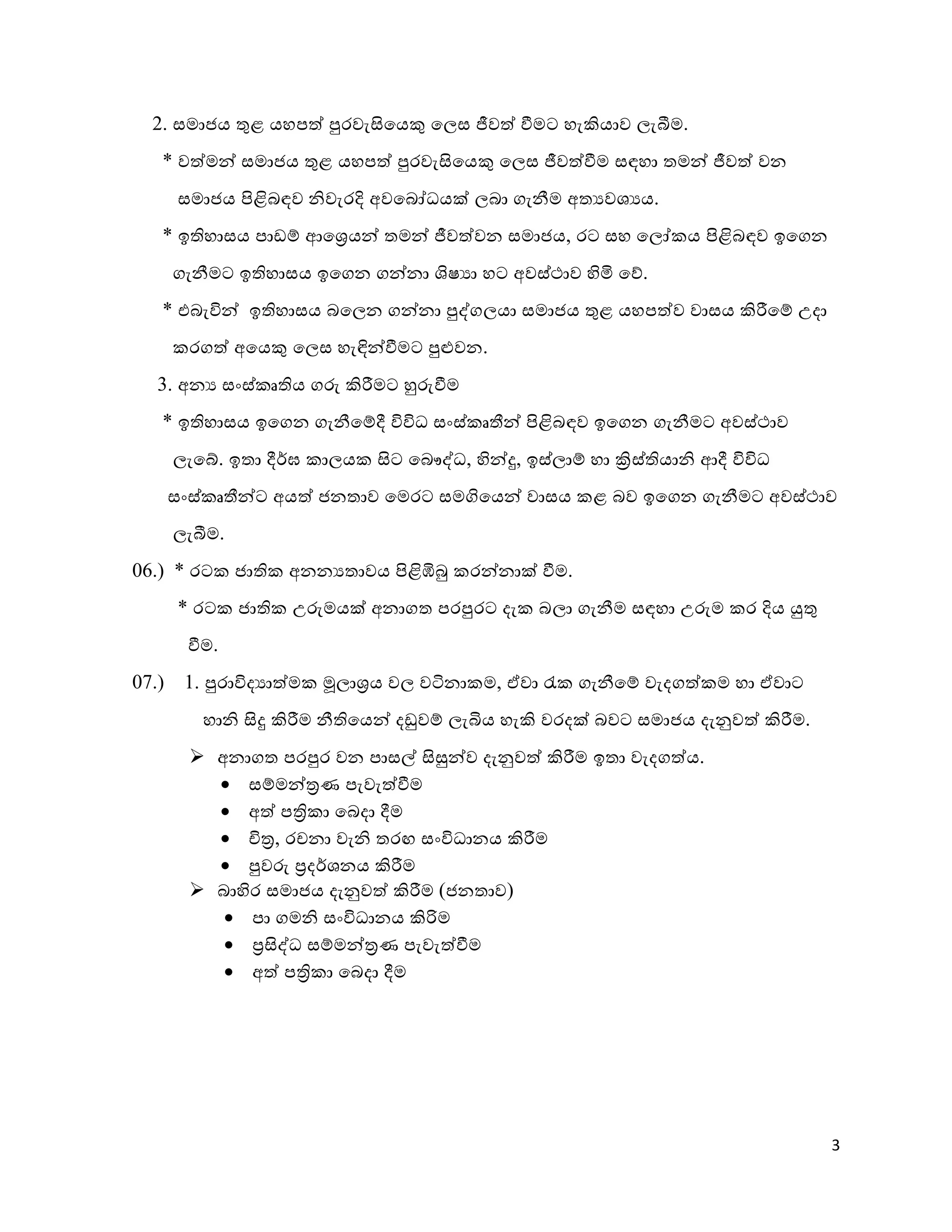 3
2.ව. සමාුය ුළළ යහප්ව පුරවැසිකයකු කලස ජීව්ව වීමට හැකියාව ලැීම.ව.
* ව්වමන් සමාුය ුළළ යහප්ව පුරවැසිකයකු කලස ජීව්වවීම සඳහා තමන් ජීව්ව වන
සමාුය පිළිබඳව ශ්වැරදි අවකබෝධයක් ලබා ගැනීම අතයවශයය.ව.
* ඉතිහාසය පාඩ හ ආකශ්‍රයන් තමන් ජීව්වවන සමාුය, රට සහ කලෝ ය පිළිබඳව ඉකගන
ගැනීමට ඉතිහාසය ඉකගන ගන්නා ලාෂයා හට අවස්ථමාව ටීමි කශ.ව.
* යබැවින් ඉතිහාසය බකලන ගන්නා පුද්ගලයා සමාුය ුළළ යහප්වව වාසය කිරීක හ උ්ා
රග්ව අකයකු කලස හැඳින්වීමට පුළුවන.ව.
3.ව. අනය සංස් තතිය ගරු කිරීමට හුරුවීම
* ඉතිහාසය ඉකගන ගැනීක හර් විවිධ සංස් තතීන් පිළිබඳව ඉකගන ගැනීමට අවස්ථමාව
ලැකේ.ව. ඉතා ර්ර්ම ාලය සිට කබෞද්ධ, ටීන්ුව, ඉස්ලා හ හා ක්‍රිස්තියාශ් ආර් විවිධ
සංස් තතීන්ට අය්ව ුනතාව කමරට සමගිකයන් වාසය ළ බව ඉකගන ගැනීමට අවස්ථමාව
ලැීම.ව.
0 .ව.) * රට ුාති අනනයතාවය පිළිඹිබු රන්නාක් වීම.ව.
* රට ුාති උරුමයක් අනාගත පරපුරට ්ැ බලා ගැනීම සඳහා උරුම ර දිය යුුළ
වීම.ව.
07.ව.) 8.ව. පුරාවි්යා්වම මූලාශ්‍රය වල විනා ම, ඒවා ැස ගැනීක හ වැ්ග්ව ම හා ඒවාට
හාශ් සිුව කිරීම නීතිකයන් ්ඩුව හ ලැබිය හැකි වර්ක් බවට සමාුය ්ැනුව්ව කිරීම.ව.
 අනාගත පරපුර වන පාසල් සිසුන්ව ්ැනුව්ව කිරීම ඉතා වැ්ග්වය.ව.
 ස හමන්ත්‍රණ පැවැ්වවීම
 අ්ව පත්‍රි ා කබ්ා ර්ම
 චිත්‍ර, රචනා වැශ් තර සංවිධානය කිරීම
 පුවරු ්‍ර්ර්ශනය කිරීම
 බාටීර සමාුය ්ැනුව්ව කිරීම (ුනතාව)
 පා ගමශ් සංවිධානය කිරිම
 ්‍රසිද්ධ ස හමන්ත්‍රණ පැවැ්වවීම
 අ්ව පත්‍රි ා කබ්ා ර්ම
 
