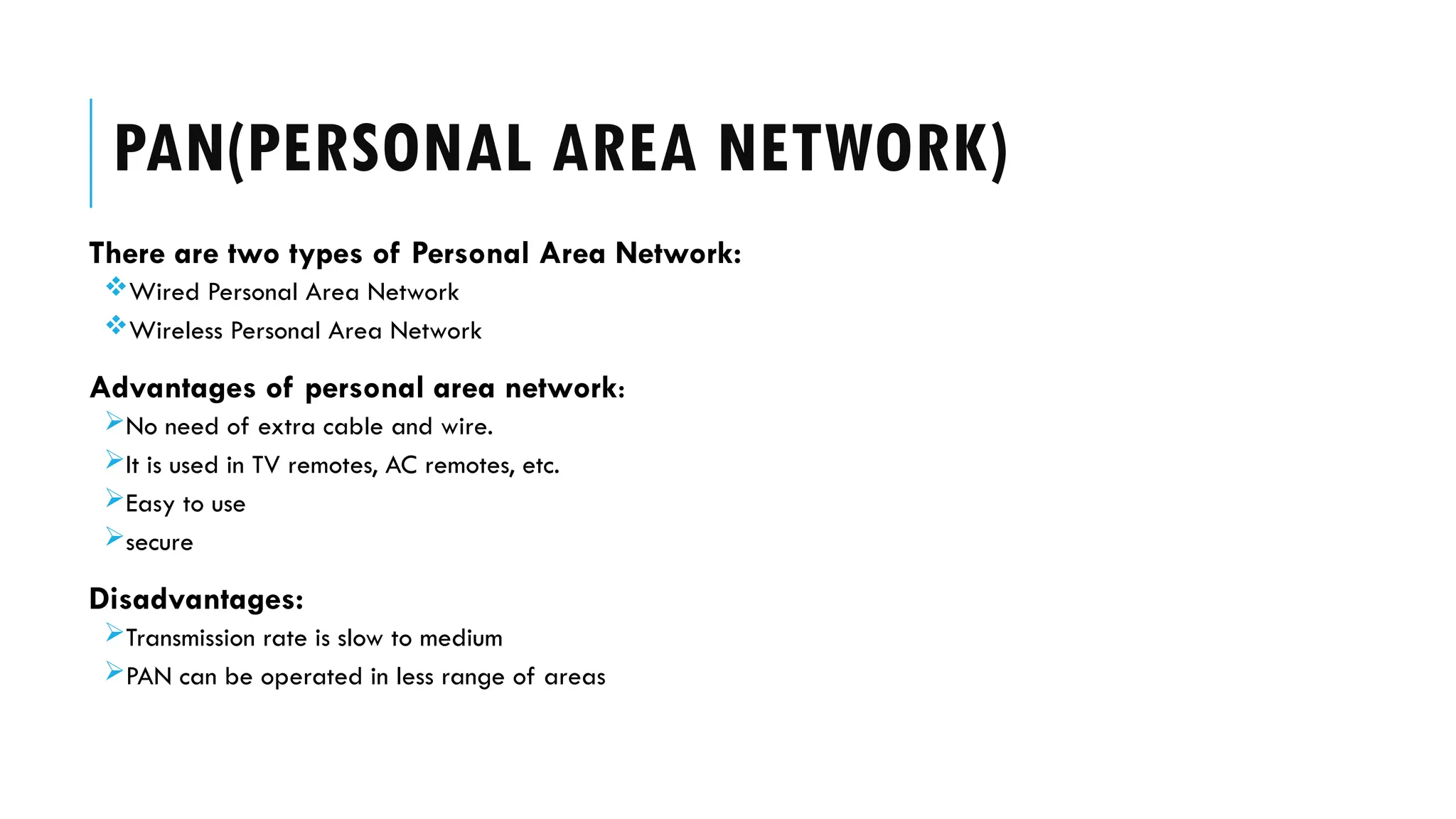 There are two types of Personal Area Network:
Wired Personal Area Network
Wireless Personal Area Network
Advantages of personal area network:
No need of extra cable and wire.
It is used in TV remotes, AC remotes, etc.
Easy to use
secure
Disadvantages:
Transmission rate is slow to medium
PAN can be operated in less range of areas
PAN(PERSONAL AREA NETWORK)
 