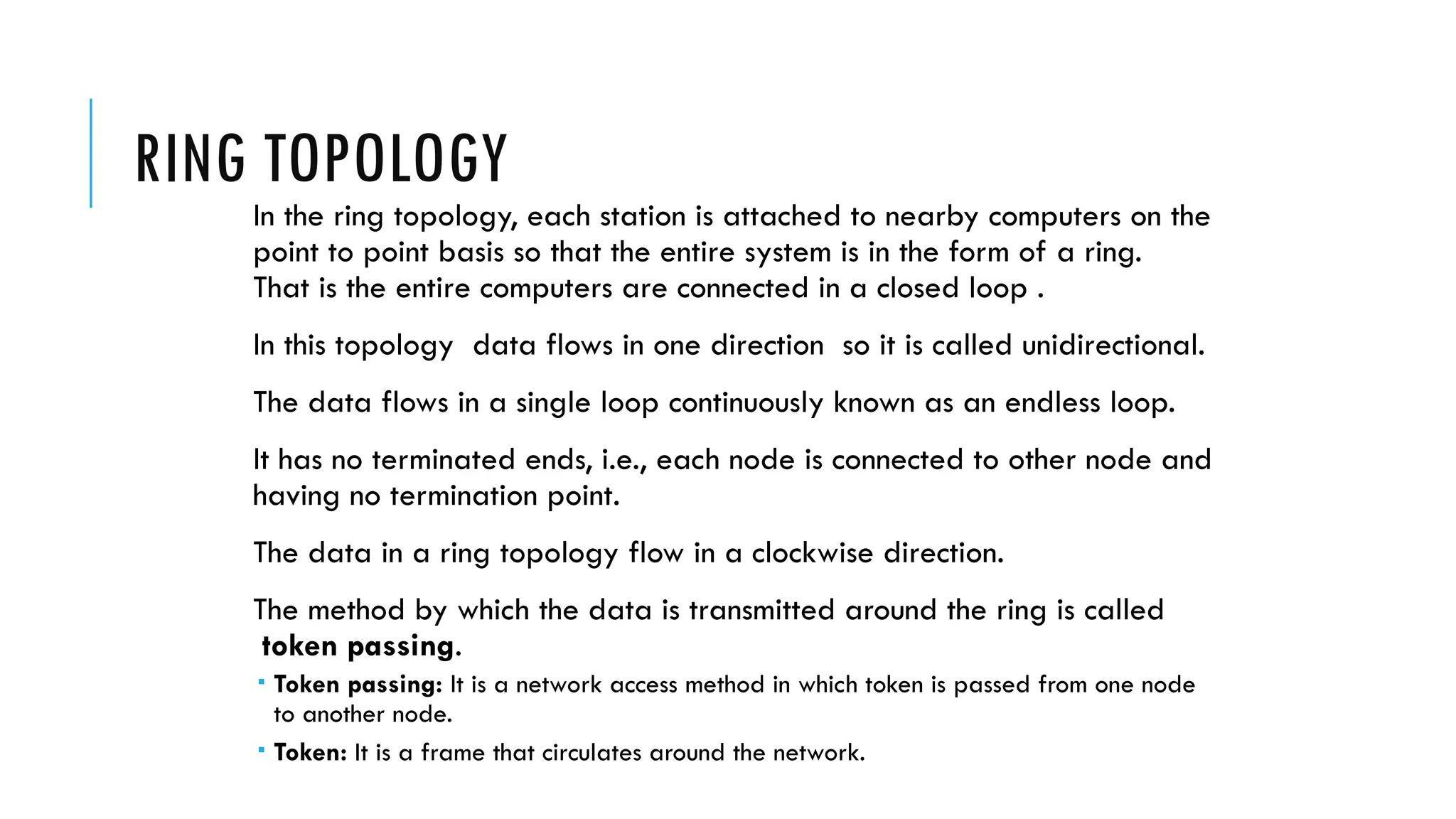 RING TOPOLOGY
In the ring topology, each station is attached to nearby computers on the
point to point basis so that the entire system is in the form of a ring.
That is the entire computers are connected in a closed loop .
In this topology data flows in one direction so it is called unidirectional.
The data flows in a single loop continuously known as an endless loop.
It has no terminated ends, i.e., each node is connected to other node and
having no termination point.
The data in a ring topology flow in a clockwise direction.
The method by which the data is transmitted around the ring is called
token passing.
 Token passing: It is a network access method in which token is passed from one node
to another node.
 Token: It is a frame that circulates around the network.
 