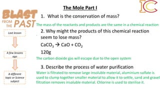1. What is the conservation of mass?
2. Why might the products of this chemical reaction
seem to lose mass?
CaCO3  CaO + CO2
120g
3. Describe the process of water purification
Last lesson
A few lessons
ago
A different
topic or Science
subject
The mass of the reactants and products are the same in a chemical reaction
.
The carbon dioxide gas will escape due to the open system
Water is filtrated to remove large insoluble material, aluminium sulfate is
used to clump together smaller material to allow it to settle, sand and gravel
filtration removes insoluble material. Chlorine is used to sterilise it.
The Mole Part I
 