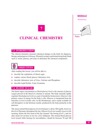 97
Clinical Chemistry
BIOCHEMISTRY
MODULE
Biochemistry
Notes
7
CLINICAL CHEMISTRY
7.1 INTRODUCTION
The clinical chemistry measures chemical changes in the body for diagnosis,
therapy and prognosis of disease. Primarily testing is performed using body fluids
such as serum, plasma, and urine to determine the chemical components.
OBJECTIVES
After reading this lesson, you will be able to:
z describe the reglulation of blood sugar
z explain various blood glucose laboratory tests
z describe laboratory tests of Urea, Calcium and Phosphates
z describe Lipid Profile, Urine Creatinine
7.2 BLOOD SUGAR
The blood sugar concentration or blood glucose level is the amount of glucose
(sugar) present in the blood of a human or animal. The body naturally tightly
regulates blood glucose levels as a part of metabolic homeostasis. Glucose is the
primary source of energy for the body’s cells. Glucose is transported from the
intestines or liver to body cells via the bloodstream, and is made available for
cell absorption via the hormone insulin, produced by the body primarily in the
pancreas.
The mean normal blood glucose level in humans is about 100 mg/dL; however,
this level fluctuates throughout the day. Glucose levels are usually lowest in the
morning, before the first meal of the day (termed “the fasting level”), and rise
after meals for an hour or two by a few milligram. The normal blood glucose
level (tested while fasting) for non-diabetics, should be between 70 and 100
 