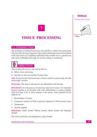 35
Tissue Processing
HISTOLOGY AND CYTOLOGY
MODULE
Histology and Cytology
Notes
7
TISSUE PROCESSING
7.1 INTRODUCTION
The technique of getting fixed tissues into paraffin is called tissue processing.
This describes the steps required to take animal and human tissues from fixation
to the state where it is completely infiltrated with a suitable wax i.e. paraffin wax
and can be embedded and ready for section cutting on microtome.
OBJECTIVES
After reading this lesson, you will be able to:
z define tissue processing
z describe its aim and method of processing.
Aim: To process the fixed tissue into a form in which it can be made into thin
microscopic sections.
Processing: The steps in this process are dehydration and clearing.
Dehydration: It is the process of removing water from tissues. It is important
because paraffin is not miscible with water. Dehydration is usually complete
when less then 3-4% of water remains in the tissues. Time required for this
depends on:
1. Permeability of tissues
2. Continuous rotation of fluid to prevent stagnation of fluid around tissues
3. Temperature
4. Vacuum applied
Dehydrants: Ethyl alcohol, Methyl alcohol, Butyl alcohol and Isopropyl
alcohol.
The most commonly used dehydrant is ethyl alcohol.
 