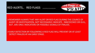 RED ALERTS.. RED FLAGS ………………
REMEMBER ALWAYS THAT ANY ALERT OR RED FLAG DURING THE COURCE OF
AUDIT OR INVESTIGATION, NOT NECESSARILY, INDICATE, INNCOCENCE OR GUIL,
BUT ,ARE ONLY, INDICATORS OR POSSIBLE SIGNALS OF FRAUDS.
EARLY DETECTION BY FOLLOWING A RED FLAG WILL PREVENT OR AT LEAST
DETECT FRAUDS AT AN EARLY STAGE.
 
