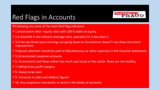 Red Flags i
Red Flags in Accounts
Following are some of the main Red Flag indicators:
1.Inconsistent debt –equity ratio with 100 % debts to equity.
2.A downfall in the interest coverage ratio, specially if it is less than 5.
3.If the last three years earnings are going down or the business doesn’t not show consistent
improvement.
4.Special attention should be paid to Miscellaneous or other expenses in the financial statements.
5.Unreconciled suspense accounts.
6. Inconsistent cash flows-either too much cash stuck or the cashin flows are not healthy.
7.Falling Gross profit margins.
8. Heavy scrap sales
9. Increases in sales and debtors figures
10. Any suspicious transaction or entry in the books of accounts.
 