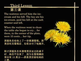 The waitress served him the ice-cream and his bill. The boy ate his ice-cream, paid his bill at the cash counter and left. When the waitress went to clean the table she began to cry… for there, in the corner of the plate, were 15 cents… her tip. 那服务员给他上了一份普通雪糕。那男孩吃完雪糕后，在柜台付了钱离开。   刚才那服务员来清理男孩坐过的桌子时，她忍不住哭了，因为在雪糕碟的旁边有 15 美分――那是男孩留给她的小费。   Third  Lesson 第三课 