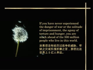 If you have never experienced the danger of war or the solitude of imprisonment, the agony of torture and hunger, you are much ahead of the 500 million people who live in this world. 如果您没有经历过战争的威胁、牢狱之灾或饥饿折磨之苦，那您比这世界上 5 亿人幸运。   