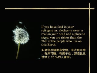 If you have food in your refrigerator, clothes to wear, a roof on your head and a place to sleep, you are richer than the 75% of the people who live on this Earth. 如果您冰箱里有食物 、有衣服可穿、有床可睡、有房子住，那您比这世界上 75 ％的人富有。   