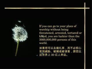 If you can go to your place of worship without being threatened, arrested, tortured or killed, you are luckier than the 3000,000,000 persons of this world.   如果您可以去做礼拜，而不必担心受到威胁 、被捕或被谋害，那您比这世界上 30 亿人幸运。   