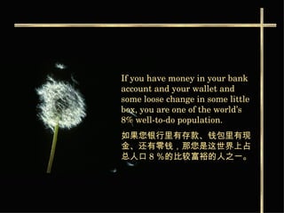 If you have money in your bank account and your wallet and some loose change in some little box, you are one of the world’s 8% well-to-do population. 如果您银行里有存款 、钱包里有现金、还有零钱，那您是这世界上占总人口 8 ％的比较富裕的人之一。   