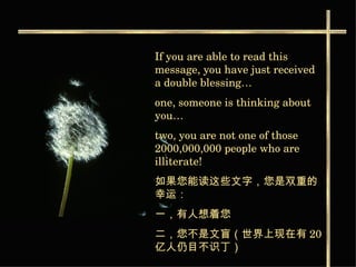 If you are able to read this message, you have just received a double blessing… one, someone is thinking about you…  two, you are not one of those 2000,000,000 people who are illiterate! 如果您能读这些文字，您是双重的幸运： 一，有人想着您 二，您不是文盲（世界上现在有 20 亿人仍目不识丁）   