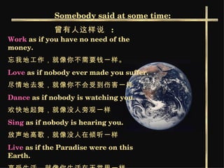 Somebody said at some time: 曾有人这样说   : Work  as if you have no need of the money.  忘我地工作，就像你不需要钱一样。   Love  as if nobody ever made you suffer. 尽情地去爱，就像你不会受到伤害一样   Dance  as if nobody is watching you. 欢快地起舞，就像没人旁观一样   Sing  as if nobody is hearing you.  放声地高歌，就像没人在倾听一样   Live  as if the Paradise were on this Earth. 享受生活，就像你生活在天堂里一样。   