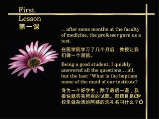 ...   after some months at the faculty of medicine, the professor gave us a test. 在医学院学习了几个月后，教授让我们做一个测验。   Being a good student, I quickly answered all the questions… all, but the last: “What is the baptism name of the maid of our institute?   身为一个好学生，除了最后一道，我很快就答完所有的试题。那题目是“学校里做杂活的阿姨的洗礼名叫什么？”   First  Lesson 第一课   