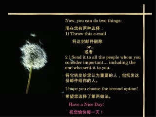 Now, you can do two things:  现在您有两种选择： 1) Throw this e-mail 将这封邮件删除     or...    或者   2 ) Send it to all the people whom you consider important… including the one who sent it to you. 将它转发给您认为重要的人，包括发这份邮件给你的人。   I hope you choose the second option!  希望您选择了第两做法。   Have a Nice Day!   祝您愉快每一天！ 