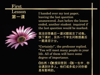 I handed over my test paper, leaving the last question unanswered. Just before the lesson ended, another student  inquired if the last question would be marked. 我没回答最后一道试题就交了试卷。快下课时，另外一个学生问教授最后一题是否计分。   “ Certainly!", the professor replied. “You will meet many people in your life. All of them will have some degree of importance. “ 当然！”教授回答到：“在一生中，你会遇到许多人。他们或多或少对你都是有影响的。 First  Lesson 第一课   