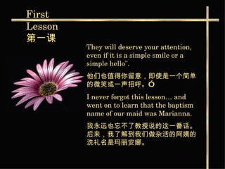 They will deserve your attention, even if it is a simple smile or a simple hello".  他们也值得你留意，即使是一个简单的微笑或一声招呼。”   I never forgot this lesson… and went on to learn that the baptism name of our maid was Marianna.  我永远也忘不了教授说的这一番话。后来，我了解到我们 做杂活的阿姨的洗礼名是玛丽安娜。   First  Lesson 第一课   