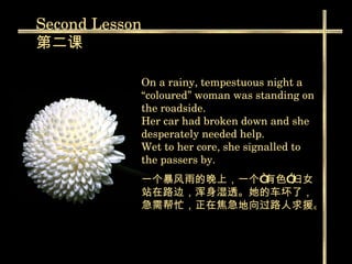 On a rainy, tempestuous night a “coloured” woman was standing on the roadside. Her car had broken down and she desperately needed help.  Wet to her core, she signalled to the passers by.  一个暴风雨的晚上，一个“有色”妇女站在路边，浑身湿透。她的车坏了，急需帮忙，正在焦急地向过路人求援。   Second  Lesson 第二课 