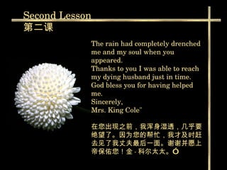 The rain had completely drenched me and my soul when you appeared.  Thanks to you I was able to reach my dying husband just in time. God bless you for having helped me. Sincerely, Mrs. King Cole"  在您出现之前，我浑身湿透，几乎要绝望了。因为您的帮忙，我才及时赶去见了我丈夫最后一面。谢谢并愿上帝保佑您！金 · 科尔太太。” Second  Lesson 第二课 
