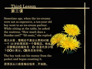 Third  Lesson 第三课 Sometime ago, when the ice-creams were not so expensive, a ten-year old boy went to an ice-cream parlour. While sitting at the table, he asked the waitress, “How much does a Sundae cost?” “50 cents,” she replied.  很久以前，雪糕还不是这么贵的时候，一个 10 岁的男孩到一个雪糕店。他坐下，问雪糕店的服务员：“一份圣代多少钱？” “ 50 美分。”服务员告诉他。   The boy took out his money from the pocket and began counting it. 那男孩从口袋里掏出钱来，开始数。   