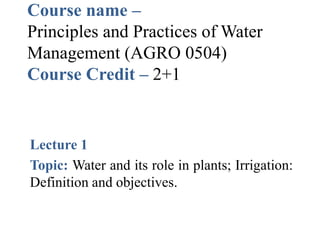 Course name –
Principles and Practices of Water
Management (AGRO 0504)
Course Credit – 2+1
Lecture 1
Topic: Water and its role in plants; Irrigation:
Definition and objectives.
 