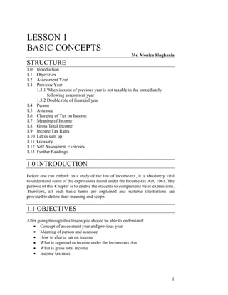 LESSON 1
BASIC CONCEPTS
                                                          Ms. Monica Singhania
STRUCTURE
1.0    Introduction
1.1    Objectives
1.2    Assessment Year
1.3    Previous Year
       1.3.1 When income of previous year is not taxable in the immediately
             following assessment year
       1.3.2 Double role of financial year
1.4    Person
1.5    Assessee
1.6    Charging of Tax on Income
1.7    Meaning of Income
1.8    Gross Total Income
1.9    Income Tax Rates
1.10   Let us sum up
1.11   Glossary
1.12   Self Assessment Exercises
1.13   Further Readings

1.0 INTRODUCTION
Before one can embark on a study of the law of income-tax, it is absolutely vital
to understand some of the expressions found under the Income-tax Act, 1961. The
purpose of this Chapter is to enable the students to comprehend basic expressions.
Therefore, all such basic terms are explained and suitable illustrations are
provided to define their meaning and scope.

1.1 OBJECTIVES
After going through this lesson you should be able to understand:
   • Concept of assessment year and previous year
   • Meaning of person and assessee
   • How to charge tax on income
   • What is regarded as income under the Income-tax Act
   • What is gross total income
   • Income-tax rates




                                                                                1
 