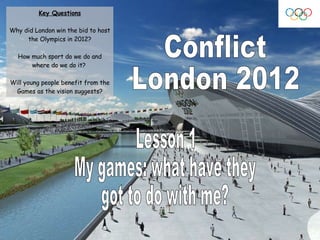 Conflict London 2012 Lesson 1 My games: what have they  got to do with me? Key Questions Why did London win the bid to host the Olympics in 2012? How much sport do we do and where do we do it?  Will young people benefit from the Games as the vision suggests? 