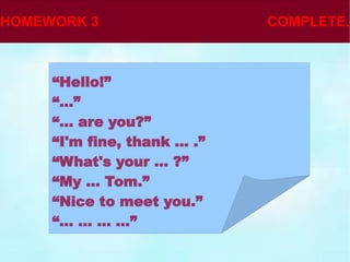 “ Hello!” “ ...” “ ... are you?” “ I'm fine, thank ... .” “ What's your ... ?” “ My ... Tom.” “ Nice to meet you.” “ ... ... ... ...” 