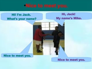 Hi! I'm Jack.  What's your name? Hi, Jack!  My name's Mike. Nice to meet you. Nice to meet you. 