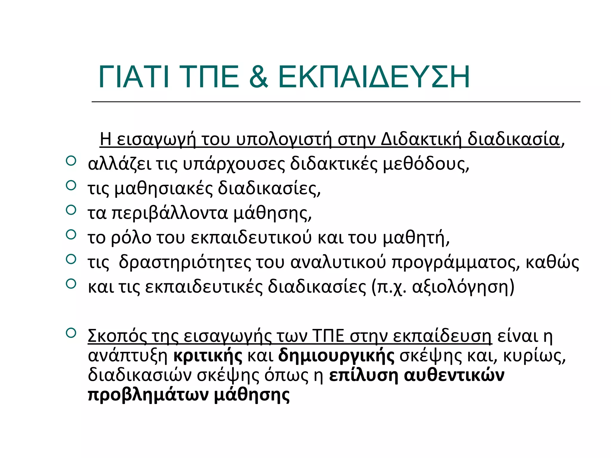 Ι.ΛΕΥΚΟΣ-ΕΠΙΜΟΡΦΩΣΗΒ’ΕΠΙΠΕΔΟΥ
ΓΙΑΤΙ ΤΠΕ & ΕΚΠΑΙΔΕΥΣΗ
Η εισαγωγή του υπολογιστή στην Διδακτική διαδικασία,
 αλλάζει τις υπάρχουσες διδακτικές μεθόδους,
 τις μαθησιακές διαδικασίες,
 τα περιβάλλοντα μάθησης,
 το ρόλο του εκπαιδευτικού και του μαθητή,
 τις δραστηριότητες του αναλυτικού προγράμματος, καθώς
 και τις εκπαιδευτικές διαδικασίες (π.χ. αξιολόγηση)
 Σκοπός της εισαγωγής των ΤΠΕ στην εκπαίδευση είναι η
ανάπτυξη κριτικής και δημιουργικής σκέψης και, κυρίως,
διαδικασιών σκέψης όπως η επίλυση αυθεντικών
προβλημάτων μάθησης
 