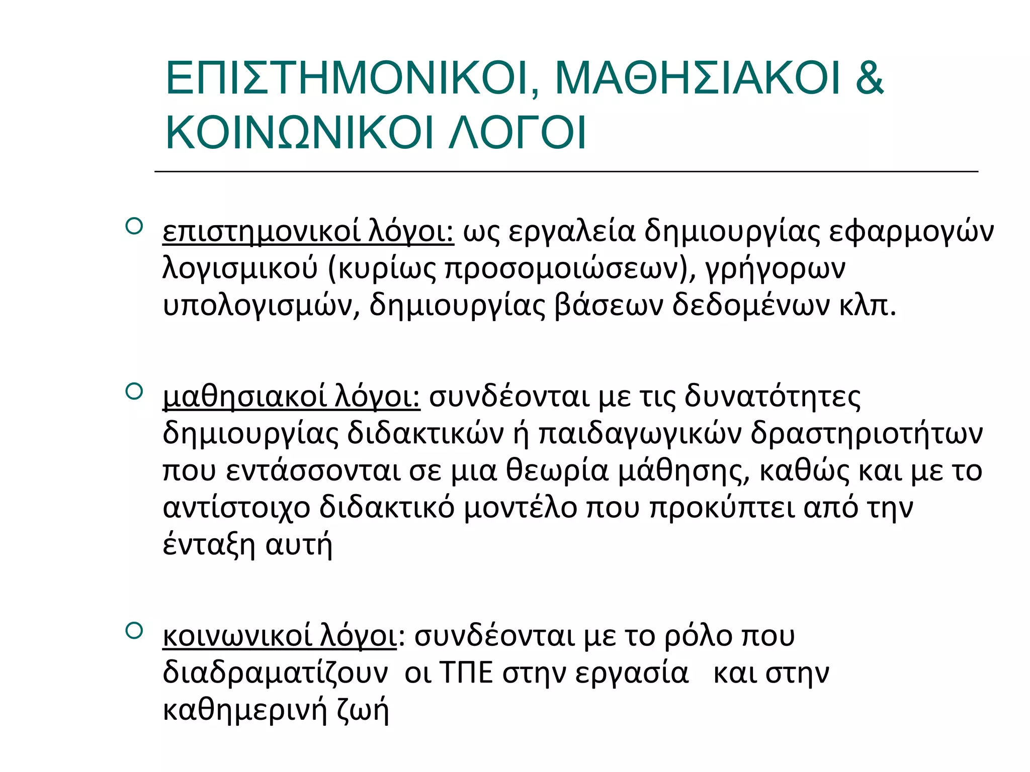 Ι.ΛΕΥΚΟΣ-ΕΠΙΜΟΡΦΩΣΗΒ’ΕΠΙΠΕΔΟΥ
ΕΠΙΣΤΗΜΟΝΙΚΟΙ, ΜΑΘΗΣΙΑΚΟΙ &
ΚΟΙΝΩΝΙΚΟΙ ΛΟΓΟΙ
 επιστημονικοί λόγοι: ως εργαλεία δημιουργίας εφαρμογών
λογισμικού (κυρίως προσομοιώσεων), γρήγορων
υπολογισμών, δημιουργίας βάσεων δεδομένων κλπ.
 μαθησιακοί λόγοι: συνδέονται με τις δυνατότητες
δημιουργίας διδακτικών ή παιδαγωγικών δραστηριοτήτων
που εντάσσονται σε μια θεωρία μάθησης, καθώς και με το
αντίστοιχο διδακτικό μοντέλο που προκύπτει από την
ένταξη αυτή
 κοινωνικοί λόγοι: συνδέονται με το ρόλο που
διαδραματίζουν οι ΤΠΕ στην εργασία και στην
καθημερινή ζωή
 
